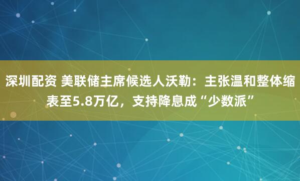 深圳配资 美联储主席候选人沃勒：主张温和整体缩表至5.8万亿，支持降息成“少数派”