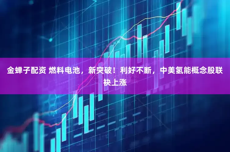 金蝉子配资 燃料电池，新突破！利好不断，中美氢能概念股联袂上涨