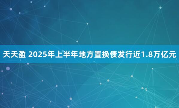 天天盈 2025年上半年地方置换债发行近1.8万亿元