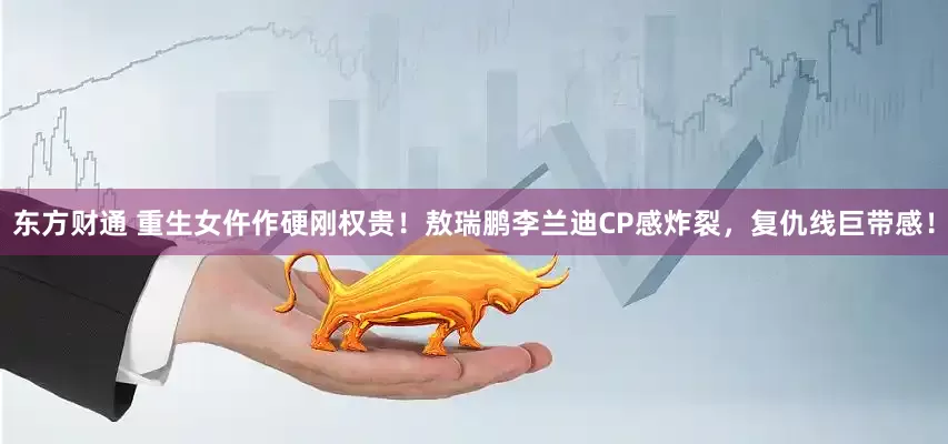 东方财通 重生女仵作硬刚权贵！敖瑞鹏李兰迪CP感炸裂，复仇线巨带感！