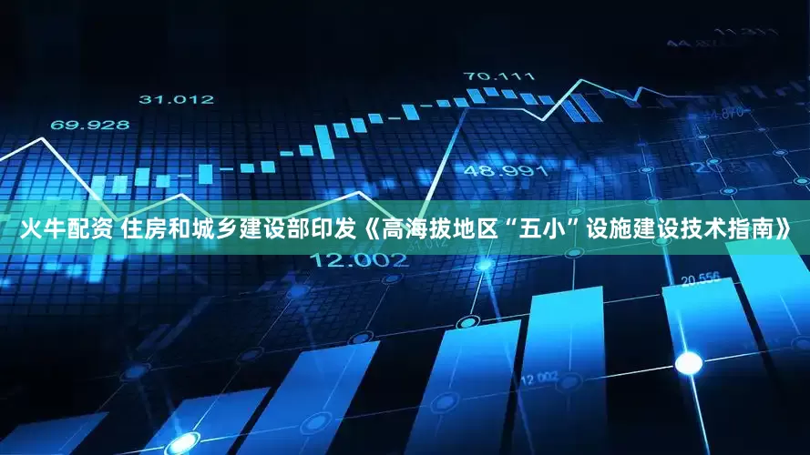 火牛配资 住房和城乡建设部印发《高海拔地区“五小”设施建设技术指南》