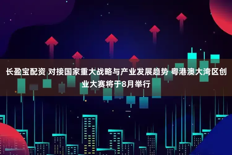 长盈宝配资 对接国家重大战略与产业发展趋势 粤港澳大湾区创业大赛将于8月举行