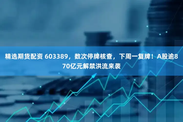 精选期货配资 603389，数次停牌核查，下周一复牌！A股逾870亿元解禁洪流来袭