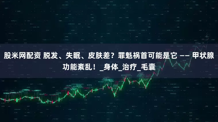 股米网配资 脱发、失眠、皮肤差？罪魁祸首可能是它 —— 甲状腺功能紊乱！_身体_治疗_毛囊