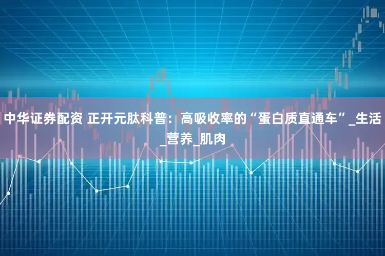 中华证券配资 正开元肽科普：高吸收率的“蛋白质直通车”_生活_营养_肌肉