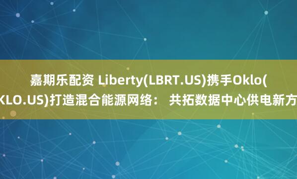 嘉期乐配资 Liberty(LBRT.US)携手Oklo(OKLO.US)打造混合能源网络： 共拓数据中心供电新方案