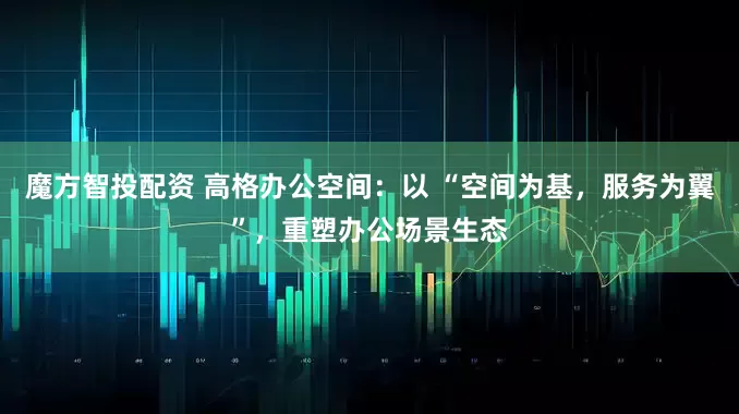 魔方智投配资 高格办公空间：以 “空间为基，服务为翼”，重塑办公场景生态