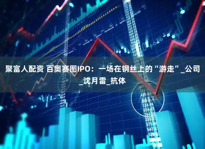 聚富人配资 百奥赛图IPO：一场在钢丝上的“游走”_公司_沈月雷_抗体