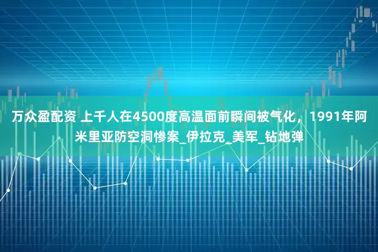 万众盈配资 上千人在4500度高温面前瞬间被气化，1991年阿米里亚防空洞惨案_伊拉克_美军_钻地弹