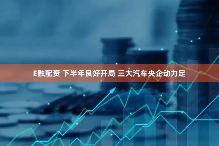 E融配资 下半年良好开局 三大汽车央企动力足