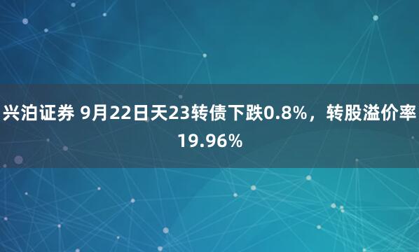 兴泊证券 9月22日天23转债下跌0.8%，转股溢价率19.96%