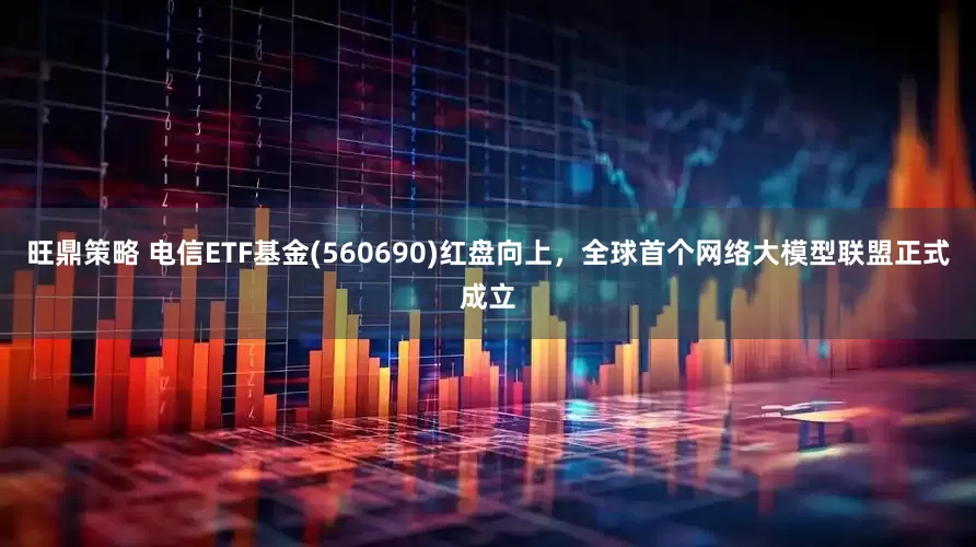 旺鼎策略 电信ETF基金(560690)红盘向上，全球首个网络大模型联盟正式成立