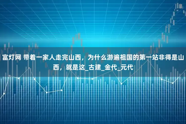 富灯网 带着一家人走完山西，为什么游遍祖国的第一站非得是山西，就是这_古建_金代_元代