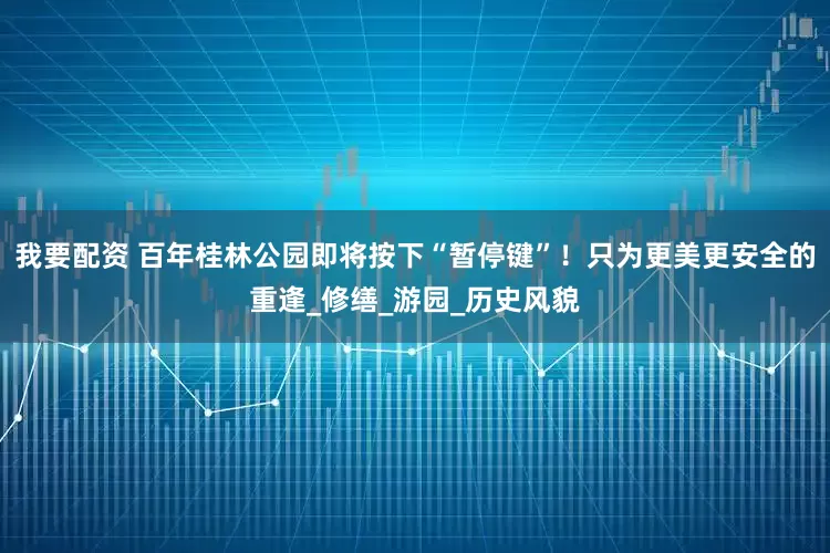 我要配资 百年桂林公园即将按下“暂停键”！只为更美更安全的重逢_修缮_游园_历史风貌
