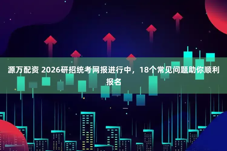 源万配资 2026研招统考网报进行中，18个常见问题助你顺利报名