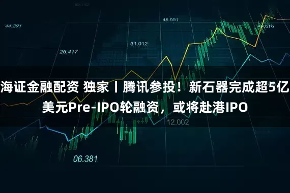 海证金融配资 独家丨腾讯参投！新石器完成超5亿美元Pre-IPO轮融资，或将赴港IPO