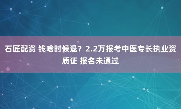 石匠配资 钱啥时候退？2.2万报考中医专长执业资质证 报名未通过