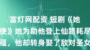 富灯网配资 短剧《她纯净如天使》她为助他登上仙路耗尽宗门底蕴，他却转身娶了敌对圣女，大婚当日，她率万千魔兵压境：你的仙路到此为止！