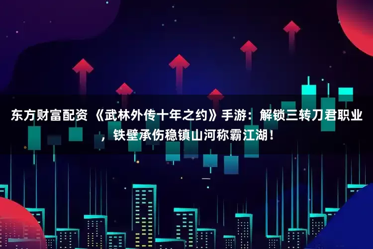 东方财富配资 《武林外传十年之约》手游：解锁三转刀君职业，铁壁承伤稳镇山河称霸江湖！