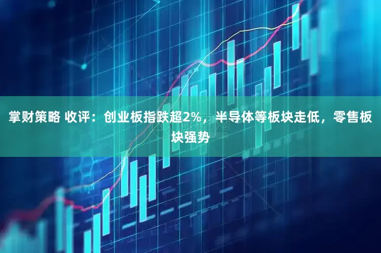 掌财策略 收评：创业板指跌超2%，半导体等板块走低，零售板块强势
