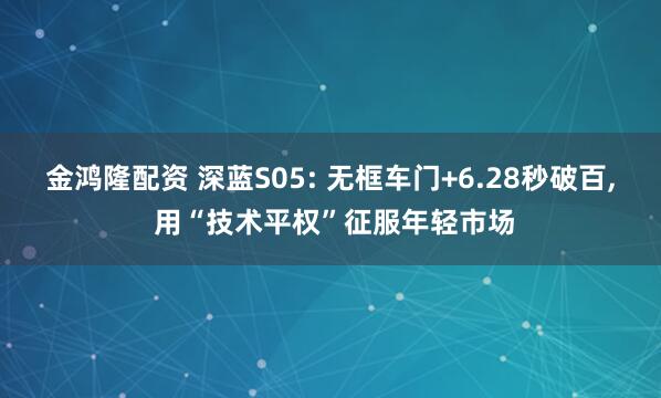 金鸿隆配资 深蓝S05: 无框车门+6.28秒破百, 用“技术平权”征服年轻市场