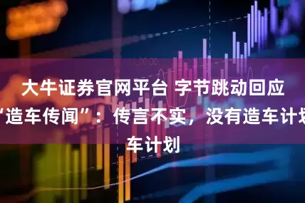 大牛证券官网平台 字节跳动回应“造车传闻”：传言不实，没有造车计划