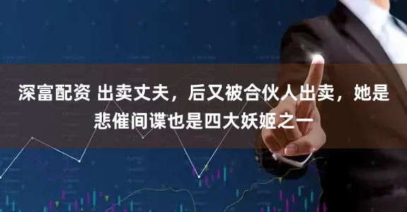 深富配资 出卖丈夫，后又被合伙人出卖，她是悲催间谍也是四大妖姬之一